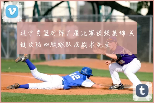 辽宁男篮对阵广厦比赛视频集锦 关键攻防回顾球队技战术亮点