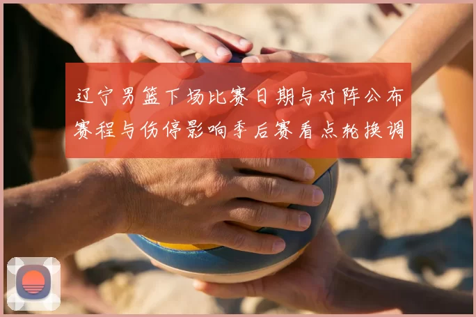 辽宁男篮下场比赛日期与对阵公布赛程与伤停影响季后赛看点轮换调整