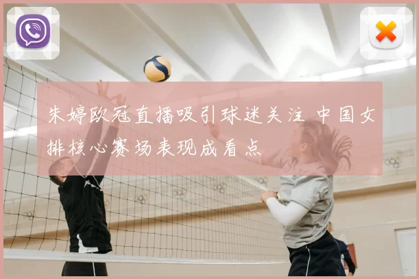 朱婷欧冠直播吸引球迷关注 中国女排核心赛场表现成看点