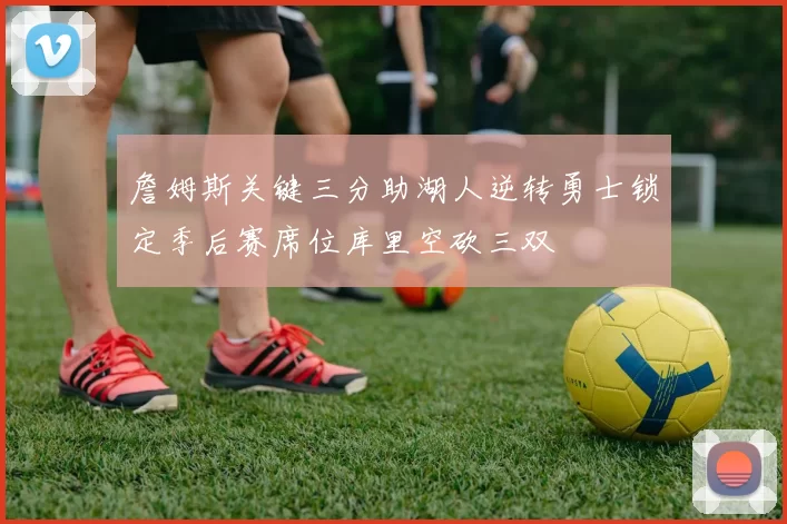 詹姆斯关键三分助湖人逆转勇士锁定季后赛席位库里空砍三双