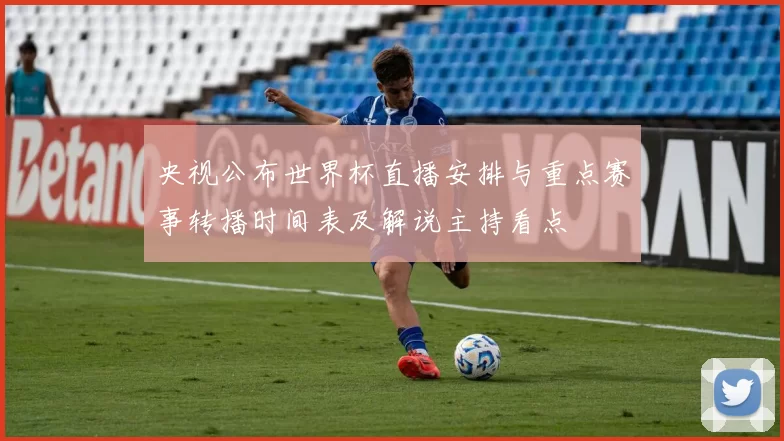 央视公布世界杯直播安排与重点赛事转播时间表及解说主持看点