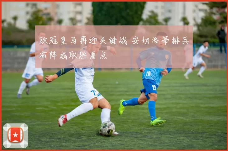 欧冠皇马再迎关键战 安切洛蒂排兵布阵成取胜看点