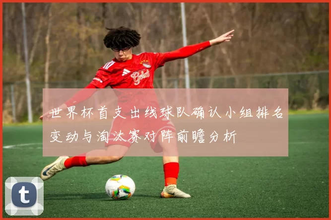 世界杯首支出线球队确认小组排名变动与淘汰赛对阵前瞻分析