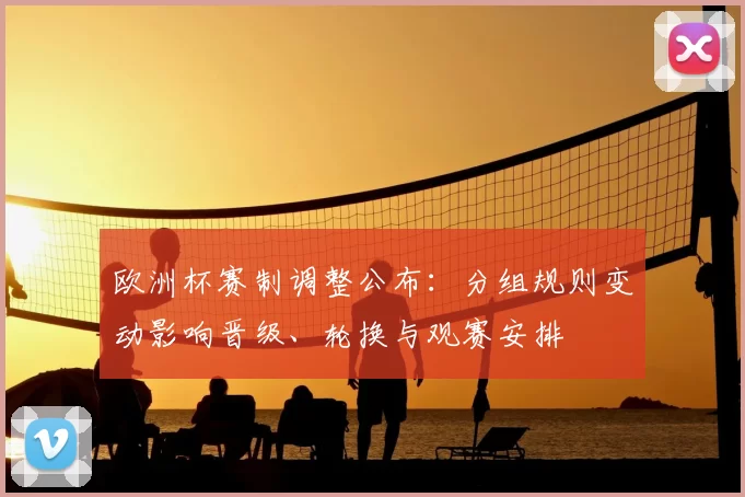 欧洲杯赛制调整公布：分组规则变动影响晋级、轮换与观赛安排