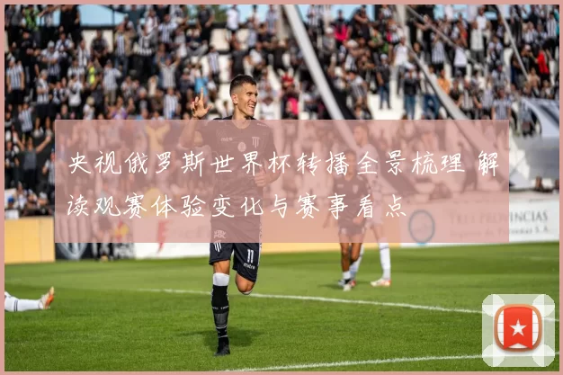 央视俄罗斯世界杯转播全景梳理 解读观赛体验变化与赛事看点