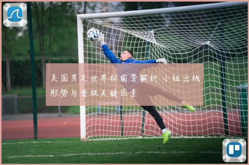 美国男足世界杯前景解析 小组出线形势与晋级关键因素