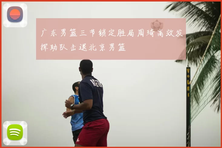 广东男篮三节锁定胜局周琦高效发挥助队击退北京男篮