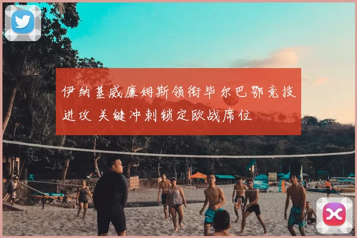 伊纳基威廉姆斯领衔毕尔巴鄂竞技进攻 关键冲刺锁定欧战席位