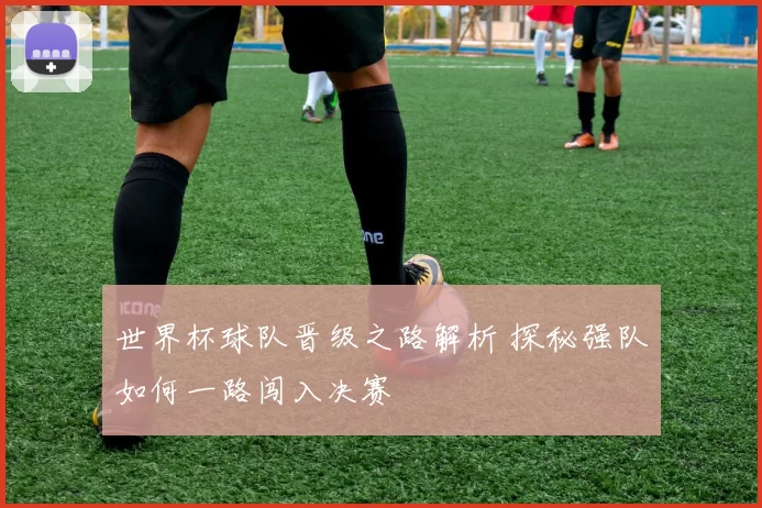世界杯球队晋级之路解析 探秘强队如何一路闯入决赛