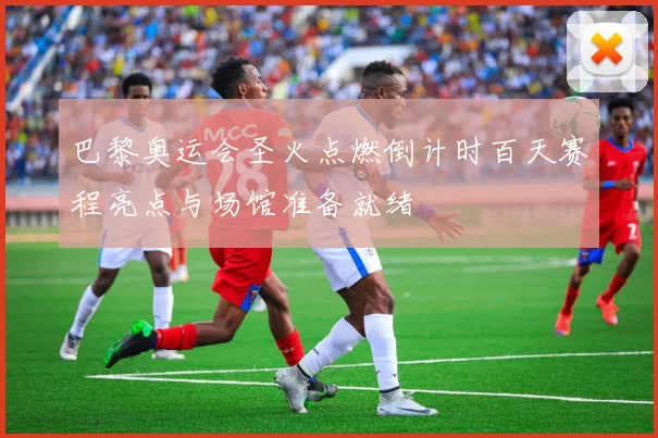 巴黎奥运会圣火点燃倒计时百天赛程亮点与场馆准备就绪