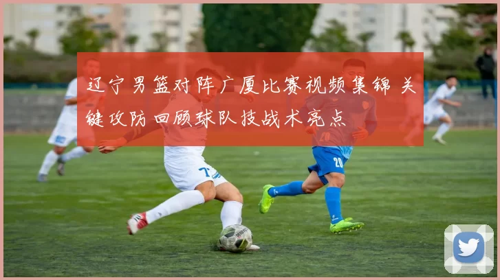 辽宁男篮对阵广厦比赛视频集锦 关键攻防回顾球队技战术亮点