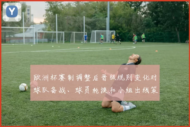 欧洲杯赛制调整后晋级规则变化对球队备战、球员轮换和小组出线策略影响