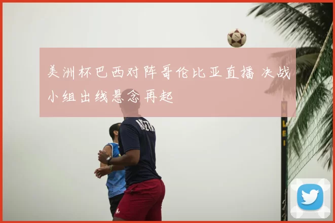 美洲杯巴西对阵哥伦比亚直播 决战小组出线悬念再起