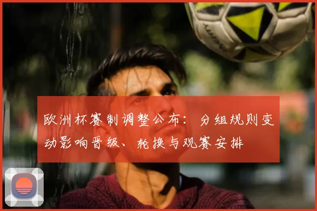 欧洲杯赛制调整公布:分组规则变动影响晋级、轮换与观赛安排
