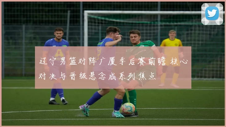 辽宁男篮对阵广厦季后赛前瞻 核心对决与晋级悬念成系列焦点