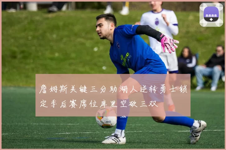 詹姆斯关键三分助湖人逆转勇士锁定季后赛席位库里空砍三双