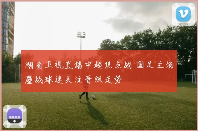 湖南卫视直播中超焦点战 国足主场鏖战球迷关注晋级走势