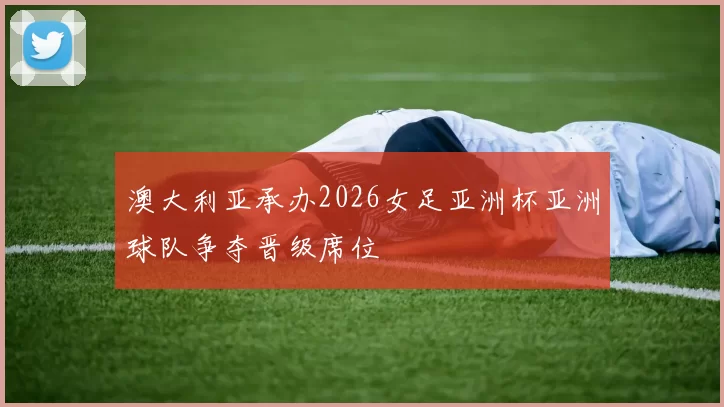 澳大利亚承办2026女足亚洲杯亚洲球队争夺晋级席位