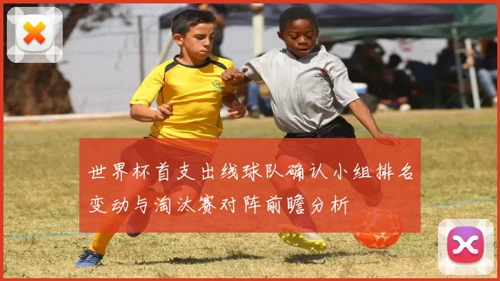 世界杯首支出线球队确认小组排名变动与淘汰赛对阵前瞻分析
