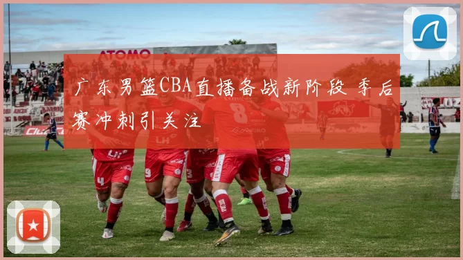 广东男篮CBA直播备战新阶段 季后赛冲刺引关注