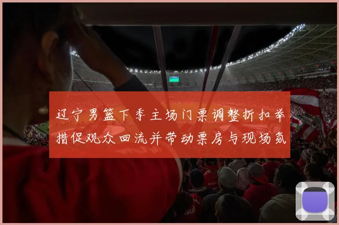 辽宁男篮下季主场门票调整折扣举措促观众回流并带动票房与现场氛围改善