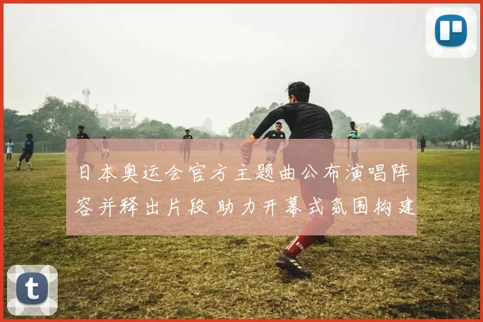 日本奥运会官方主题曲公布演唱阵容并释出片段 助力开幕式氛围构建