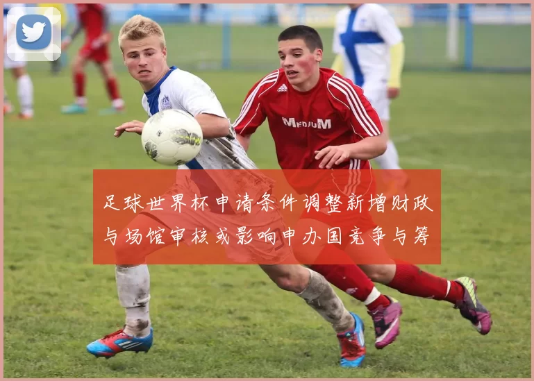 足球世界杯申请条件调整新增财政与场馆审核或影响申办国竞争与筹备成本