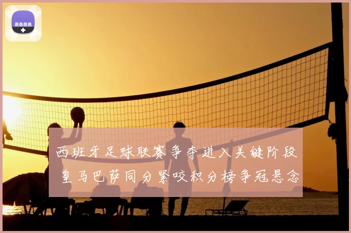 西班牙足球联赛争夺进入关键阶段 皇马巴萨同分紧咬积分榜争冠悬念升温