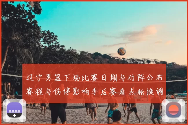 辽宁男篮下场比赛日期与对阵公布赛程与伤停影响季后赛看点轮换调整