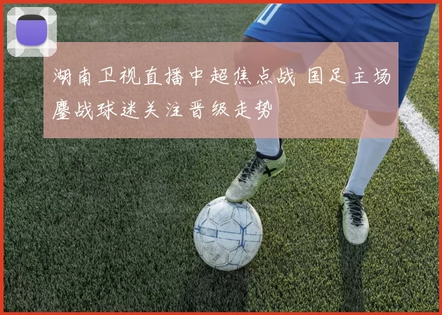 湖南卫视直播中超焦点战 国足主场鏖战球迷关注晋级走势