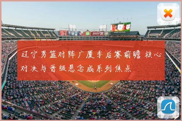 辽宁男篮对阵广厦季后赛前瞻 核心对决与晋级悬念成系列焦点