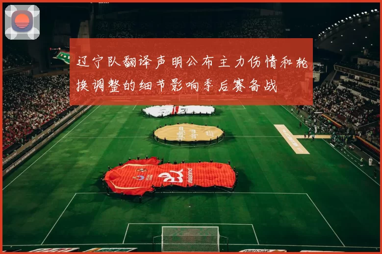 辽宁队翻译声明公布主力伤情和轮换调整的细节影响季后赛备战