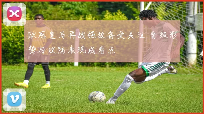 欧冠皇马再战强敌备受关注 晋级形势与攻防表现成看点