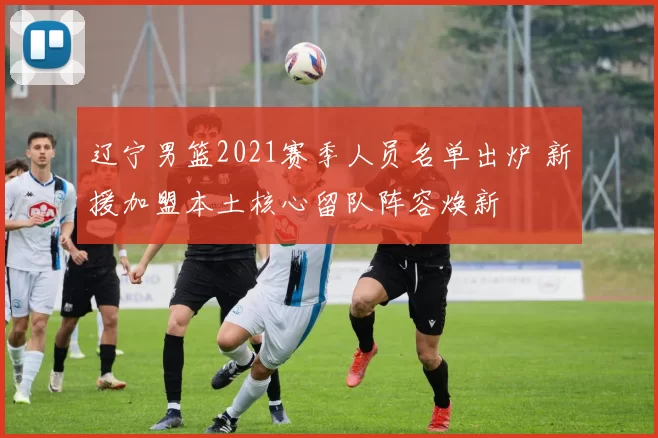 辽宁男篮2021赛季人员名单出炉 新援加盟本土核心留队阵容焕新