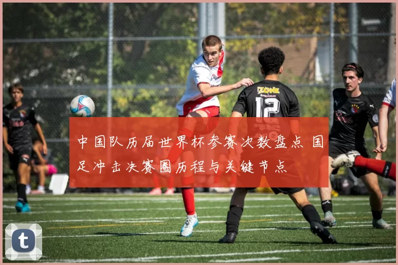 中国队历届世界杯参赛次数盘点 国足冲击决赛圈历程与关键节点
