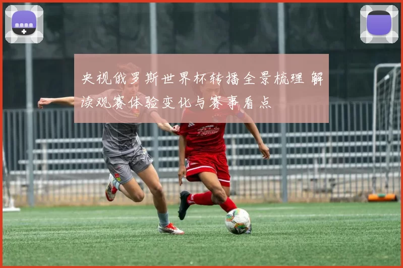 央视俄罗斯世界杯转播全景梳理 解读观赛体验变化与赛事看点